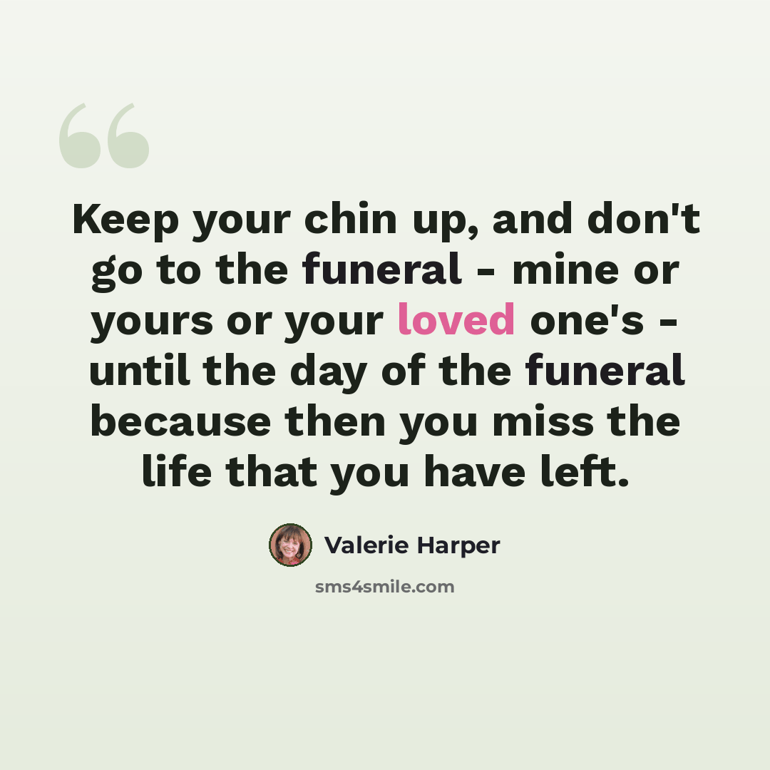 “Keep your chin up, and don't go to the funeral - mine or yours or your loved one's - until the day of the funeral because then you miss the life that you have left.” quote by Valerie Harper