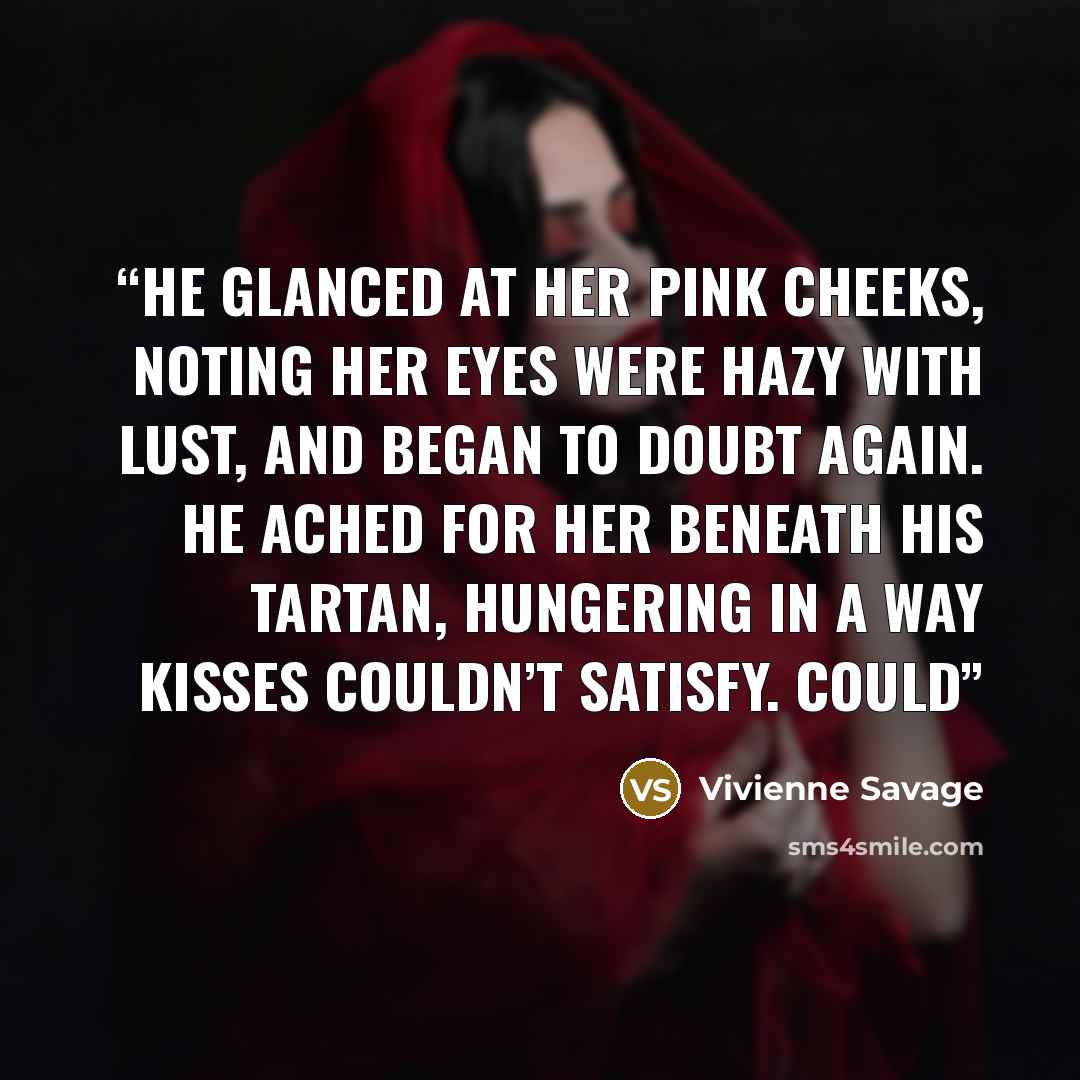 “He glanced at her pink cheeks, noting her eyes were hazy with lust, and began to doubt again. He ached for her beneath his tartan, hungering in a way kisses couldn’t satisfy. Could” quote by Vivienne Savage