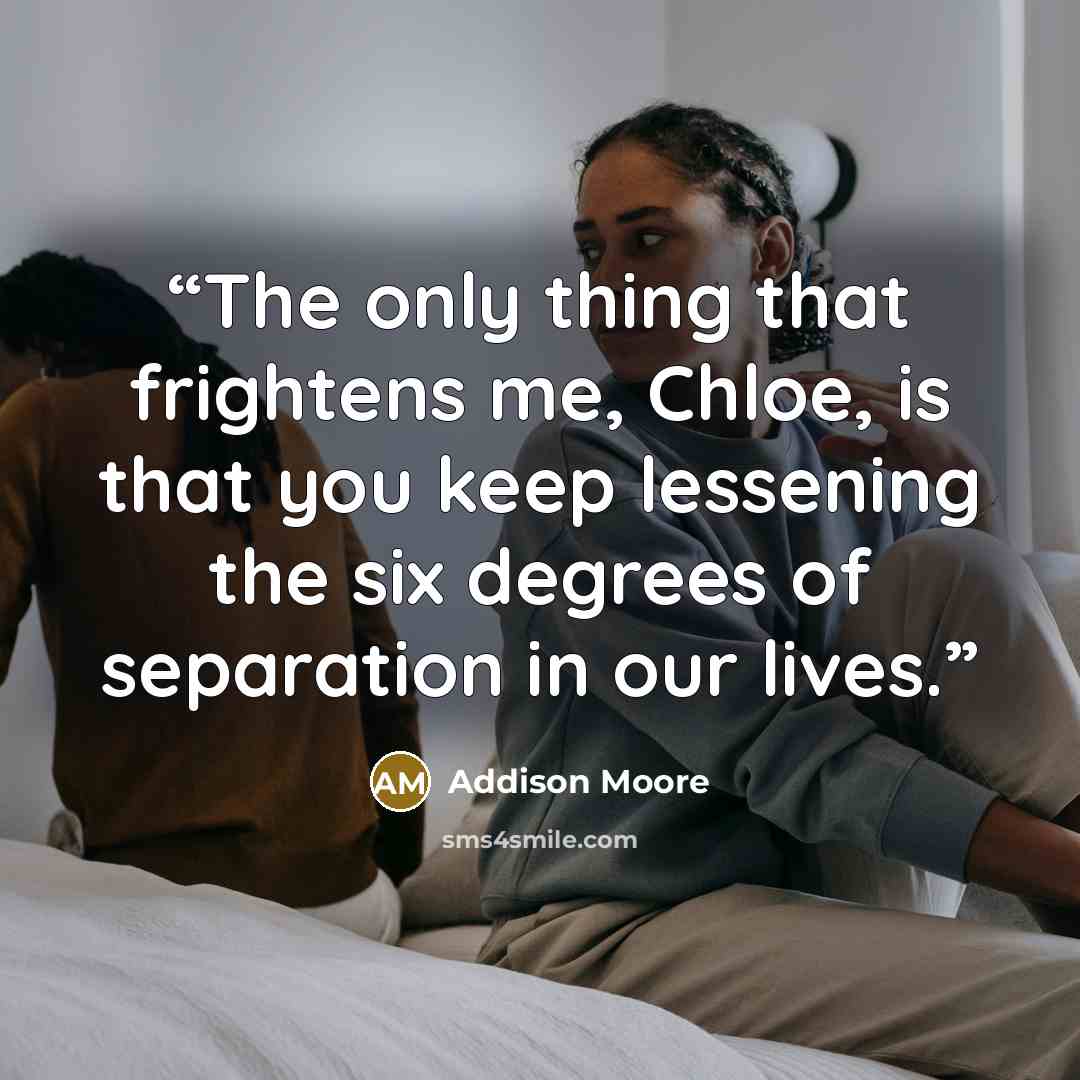 “The only thing that frightens me, Chloe, is that you keep lessening the six degrees of separation in our lives.” quote by Addison Moore