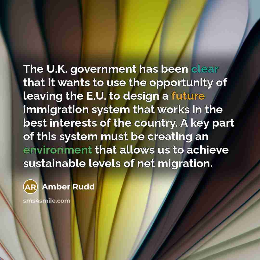 “The U.K. government has been clear that it wants to use the opportunity of leaving the E.U. to design a future immigration system that works in the best interests of the country. A key part of this system must be creating an environment that allows us to achieve sustainable levels of net migration.” quote by Amber Rudd