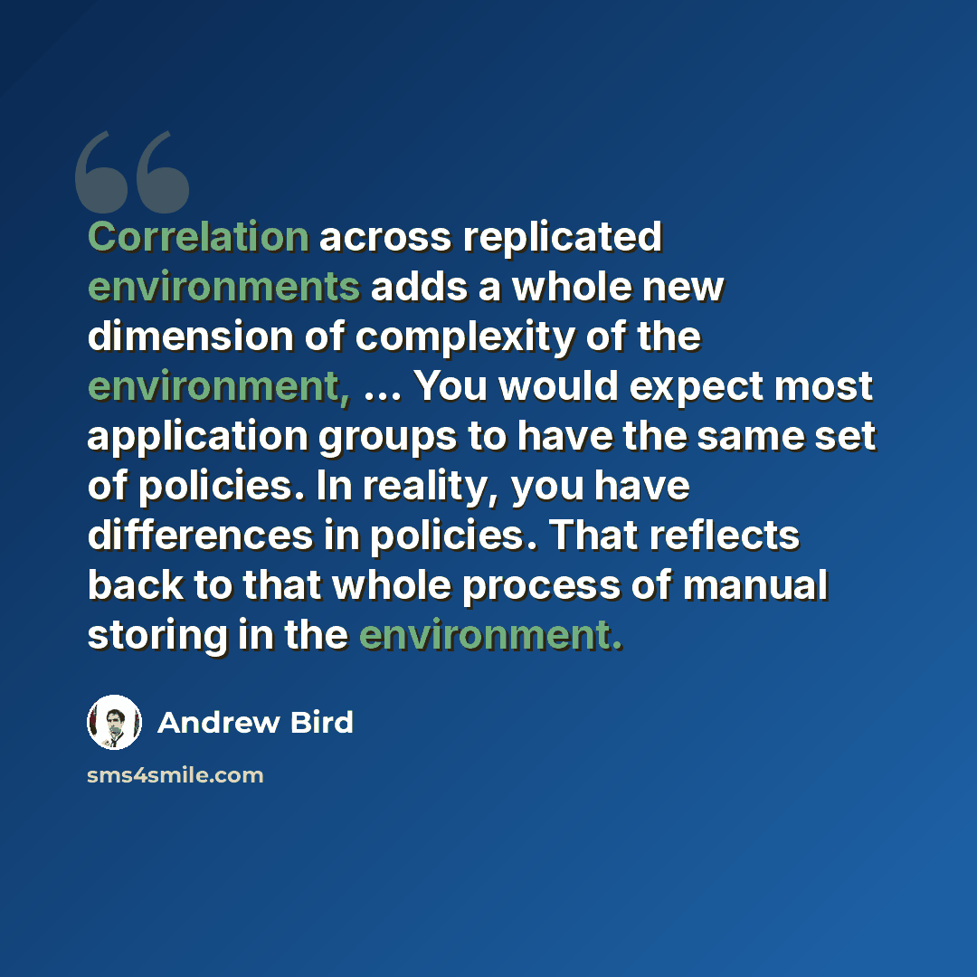 “Correlation across replicated environments adds a whole new dimension of complexity of the environment, ... You would expect most application groups to have the same set of policies. In reality, you have differences in policies. That reflects back to that whole process of manual storing in the…” quote by Andrew Bird