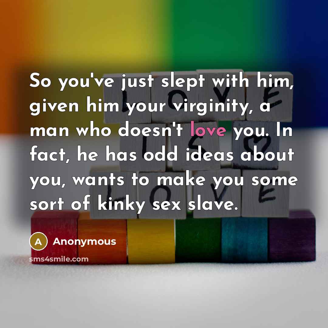 “So you've just slept with him, given him your virginity, a man who doesn't love you. In fact, he has odd ideas about you, wants to make you some sort of kinky sex slave.” quote by Anonymous