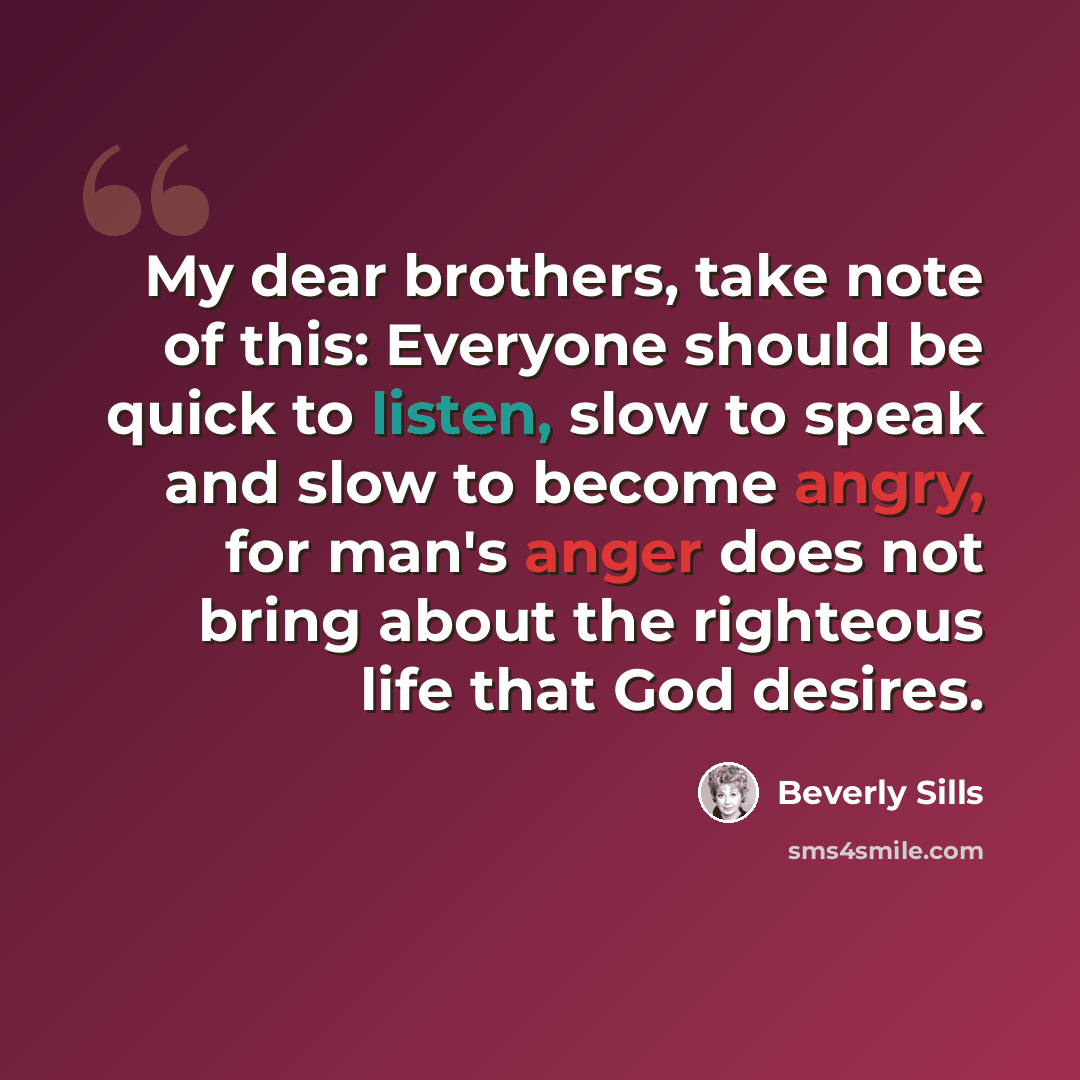 “My dear brothers, take note of this: Everyone should be quick to listen, slow to speak and slow to become angry, for man's anger does not bring about the righteous life that God desires.” quote by Beverly Sills