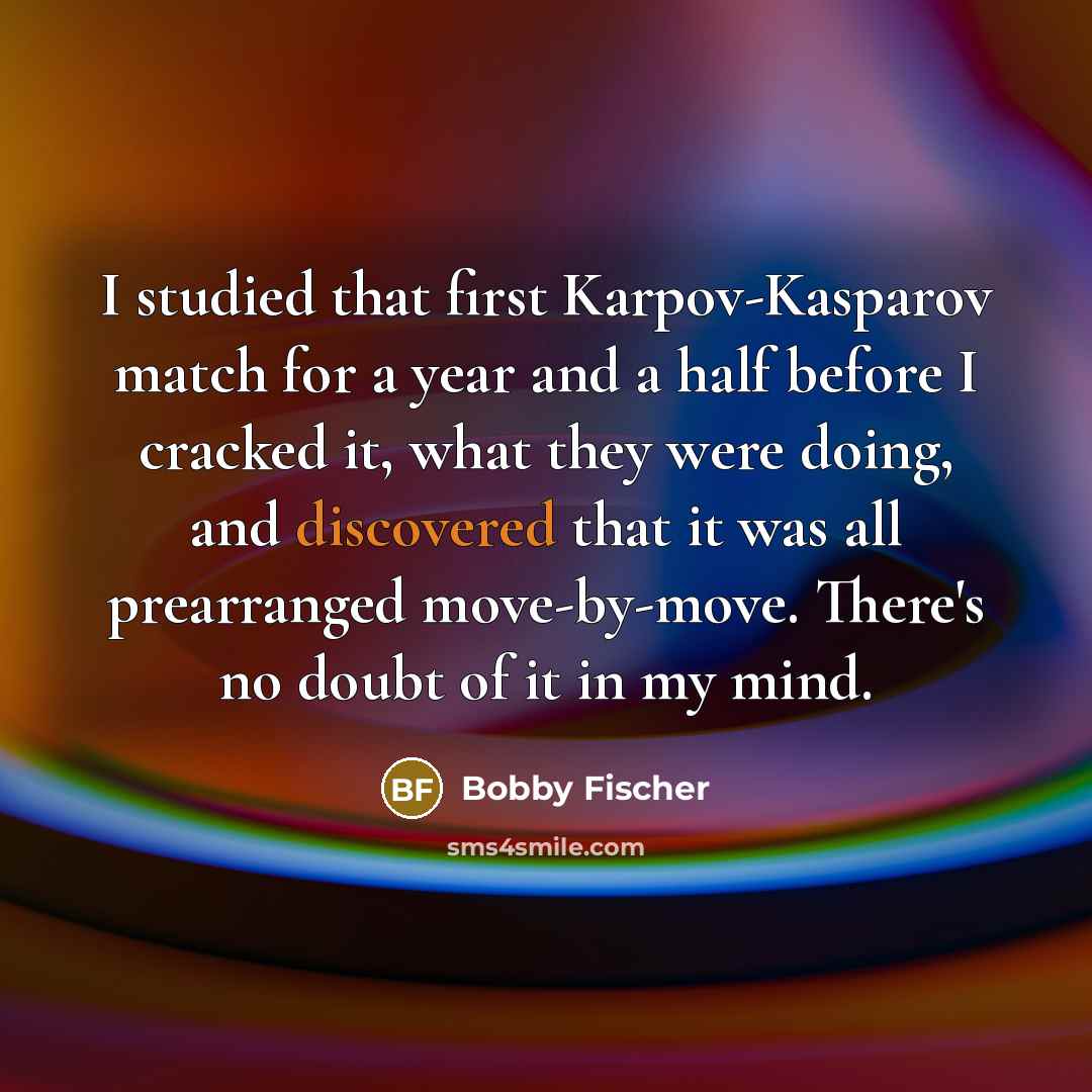 “I studied that first Karpov-Kasparov match for a year and a half before I cracked it, what they were doing, and discovered that it was all prearranged move-by-move. There's no doubt of it in my mind.” quote by Bobby Fischer