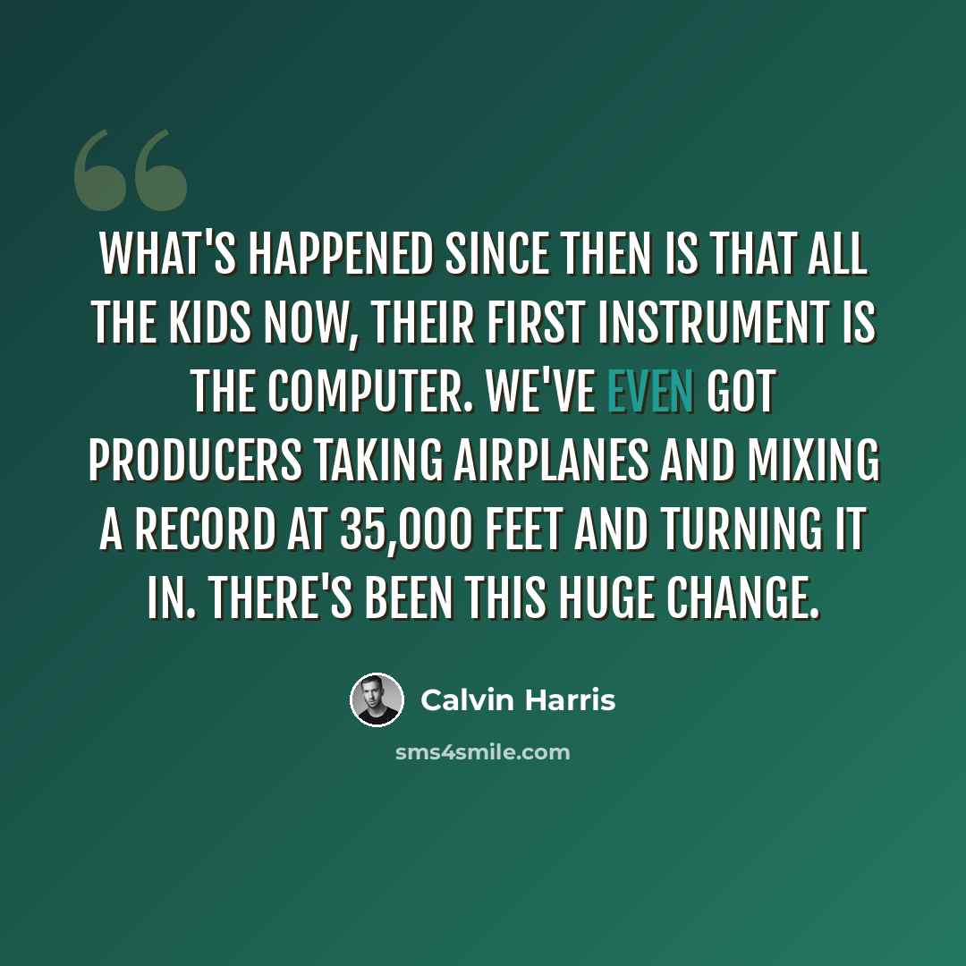 “What's happened since then is that all the kids now, their first instrument is the computer. We've even got producers taking airplanes and mixing a record at 35,000 feet and turning it in. There's been this huge change.” quote by Calvin Harris