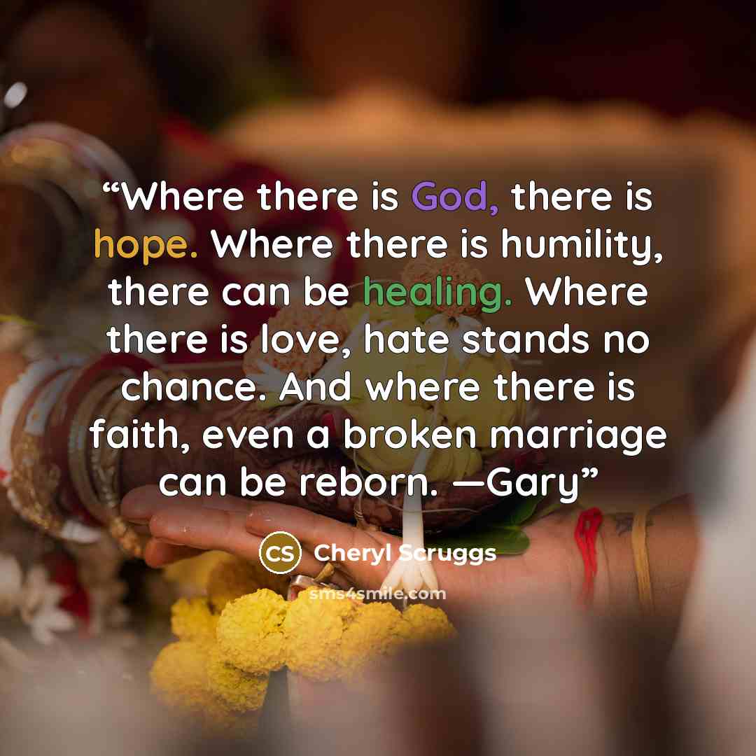 “Where there is God, there is hope. Where there is humility, there can be healing. Where there is love, hate stands no chance. And where there is faith, even a broken marriage can be reborn. —Gary” quote by Cheryl Scruggs
