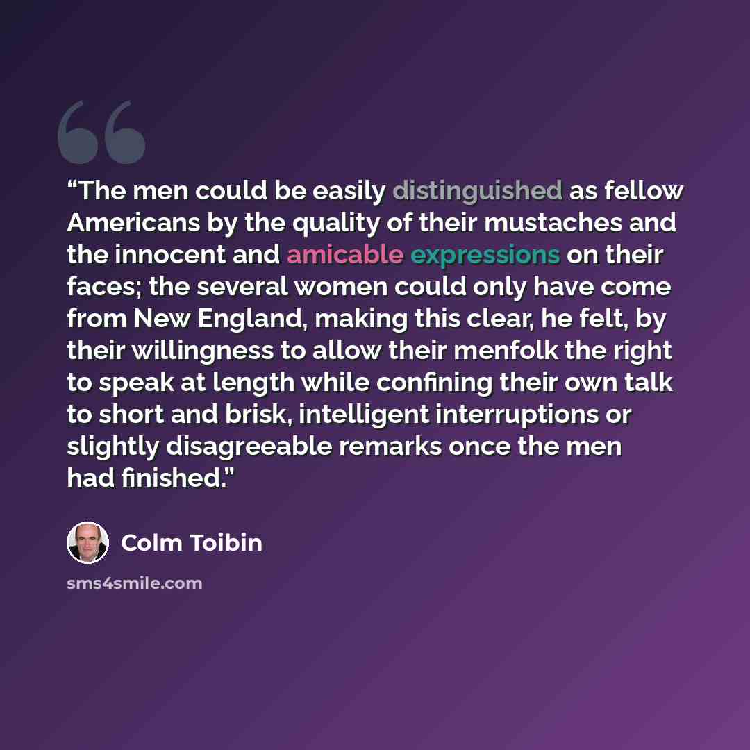 “The men could be easily distinguished as fellow Americans by the quality of their mustaches and the innocent and amicable expressions on their faces; the several women could only have come from New England, making this clear, he felt, by their willingness to allow their menfolk the right to speak…” quote by Colm Tóibín