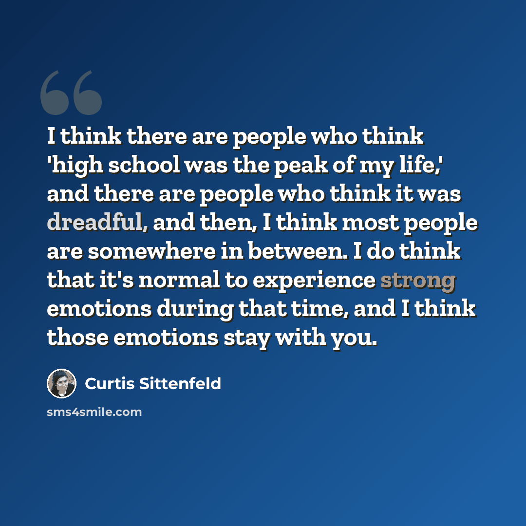 “I think there are people who think 'high school was the peak of my life,' and there are people who think it was dreadful, and then, I think most people are somewhere in between. I do think that it's normal to experience strong emotions during that time, and I think those emotions stay with you.” quote by Curtis Sittenfeld