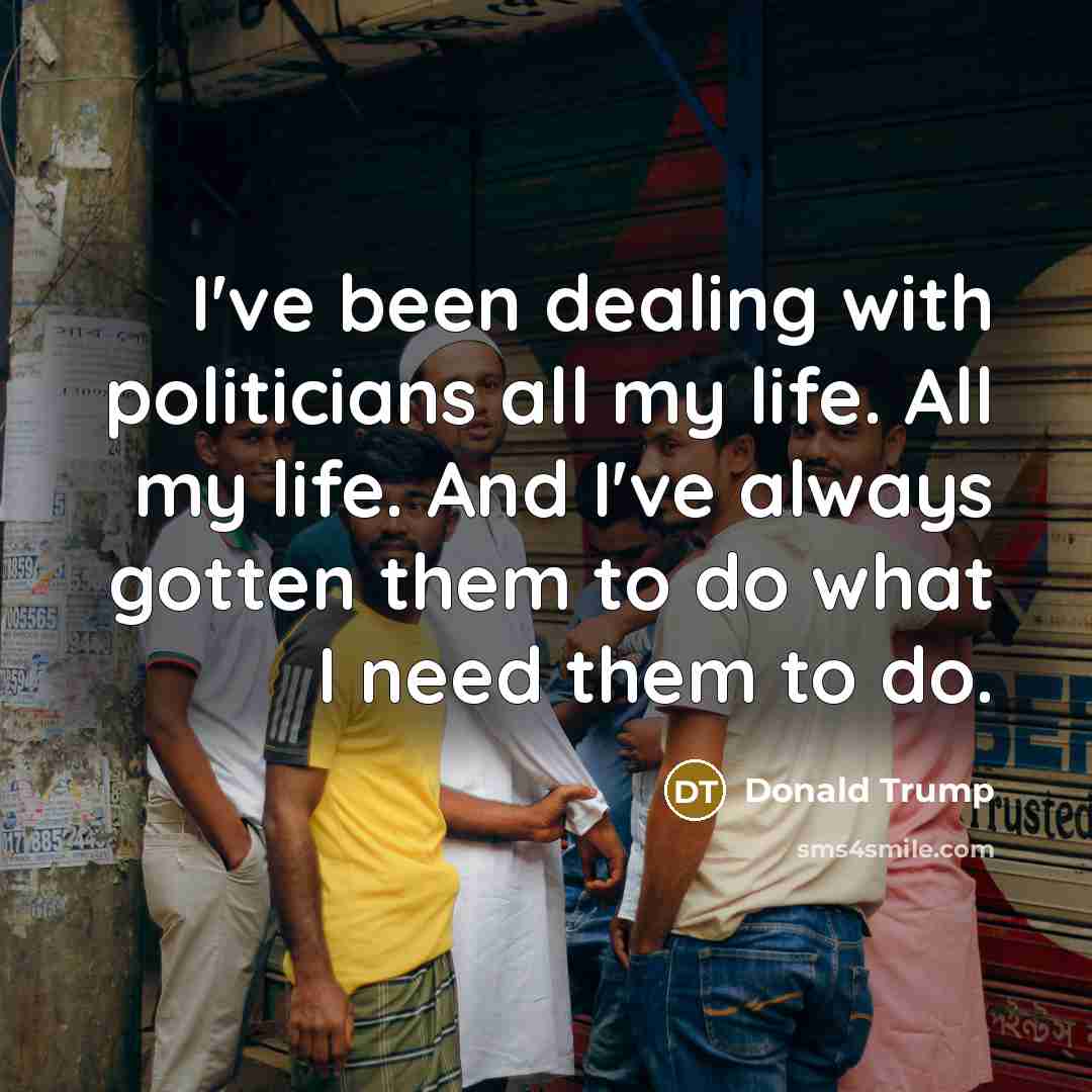 “I've been dealing with politicians all my life. All my life. And I've always gotten them to do what I need them to do.” quote by Donald Trump