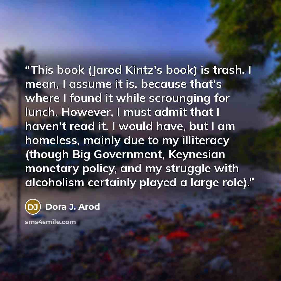 “This book (Jarod Kintz's book) is trash. I mean, I assume it is, because that's where I found it while scrounging for lunch. However, I must admit that I haven't read it. I would have, but I am homeless, mainly due to my illiteracy (though Big Government, Keynesian monetary policy, and my struggle…” quote by Dora J. Arod