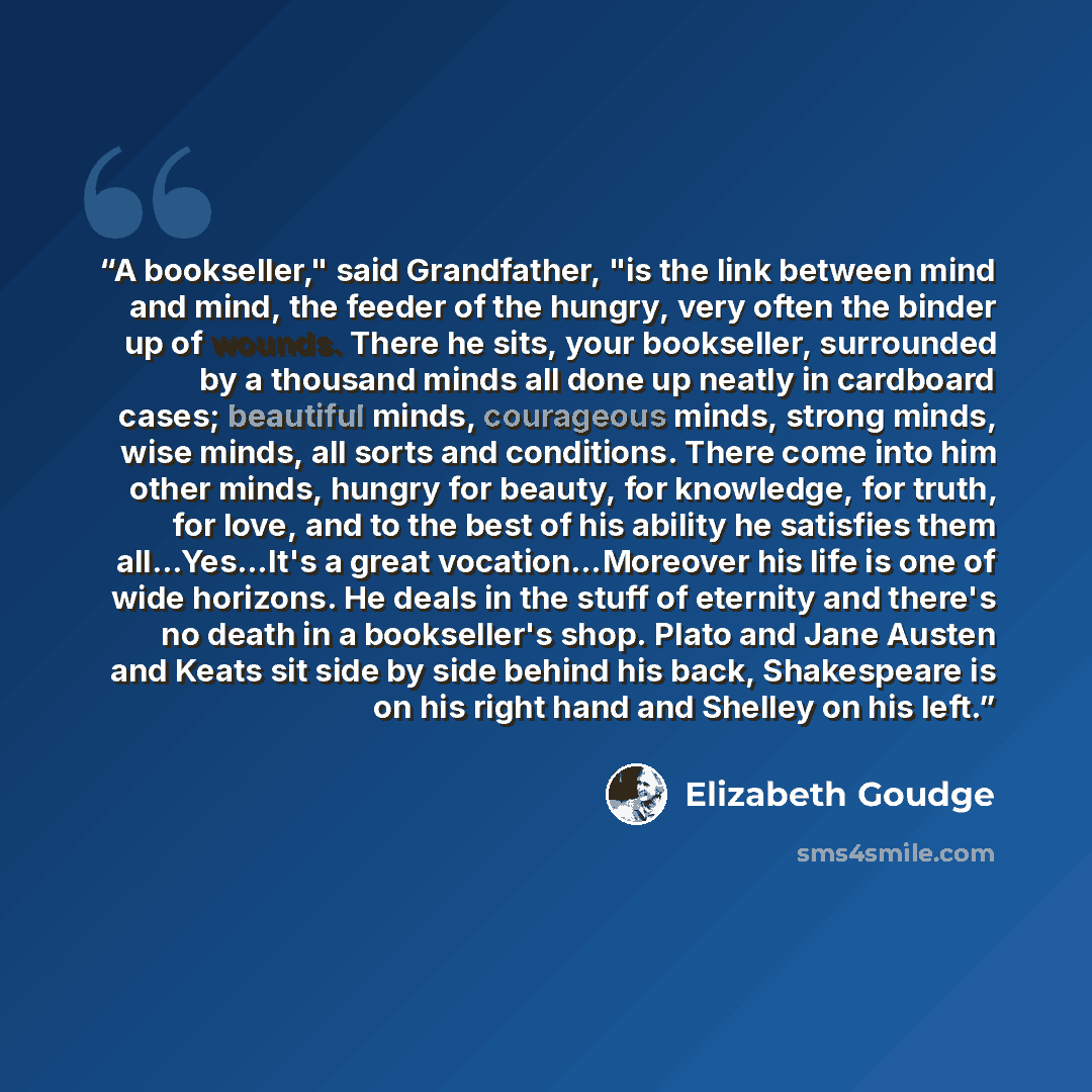 “A bookseller," said Grandfather, "is the link between mind and mind, the feeder of the hungry, very often the binder up of wounds. There he sits, your bookseller, surrounded by a thousand minds all done up neatly in cardboard cases; beautiful minds, courageous minds, strong minds, wise minds, all…” quote by Elizabeth Goudge