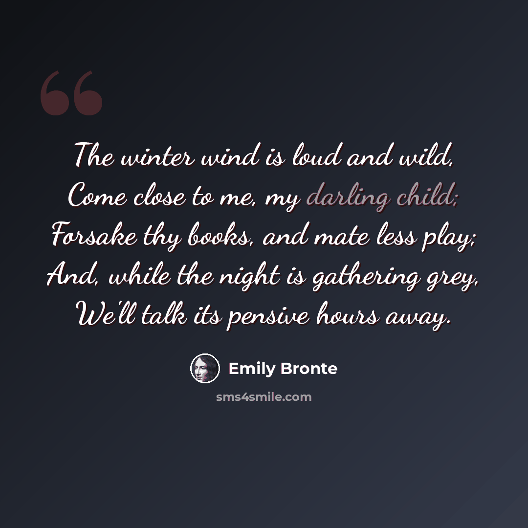 “The winter wind is loud and wild, Come close to me, my darling child; Forsake thy books, and mate less play; And, while the night is gathering grey, We'll talk its pensive hours away.” quote by Emily Bronte
