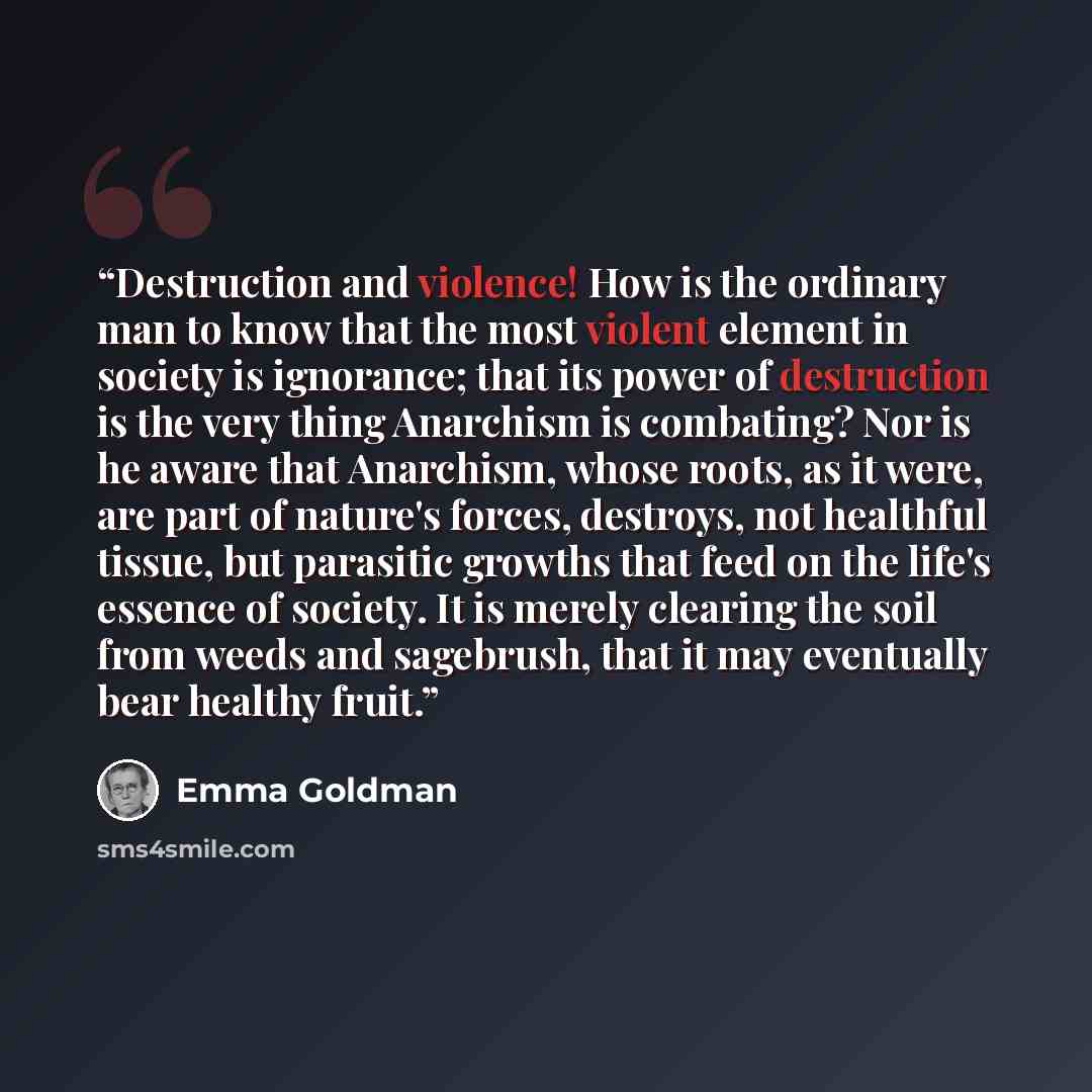 “Destruction and violence! How is the ordinary man to know that the most violent element in society is ignorance; that its power of destruction is the very thing Anarchism is combating? Nor is he aware that Anarchism, whose roots, as it were, are part of nature's forces, destroys, not healthful…” quote by Emma Goldman
