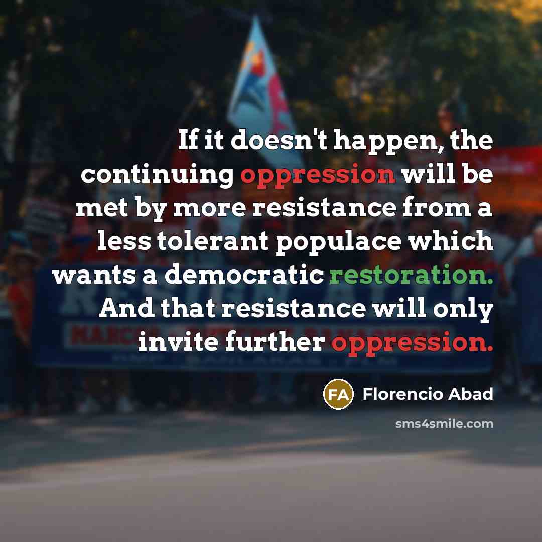 “If it doesn't happen, the continuing oppression will be met by more resistance from a less tolerant populace which wants a democratic restoration. And that resistance will only invite further oppression.” quote by Florencio Abad