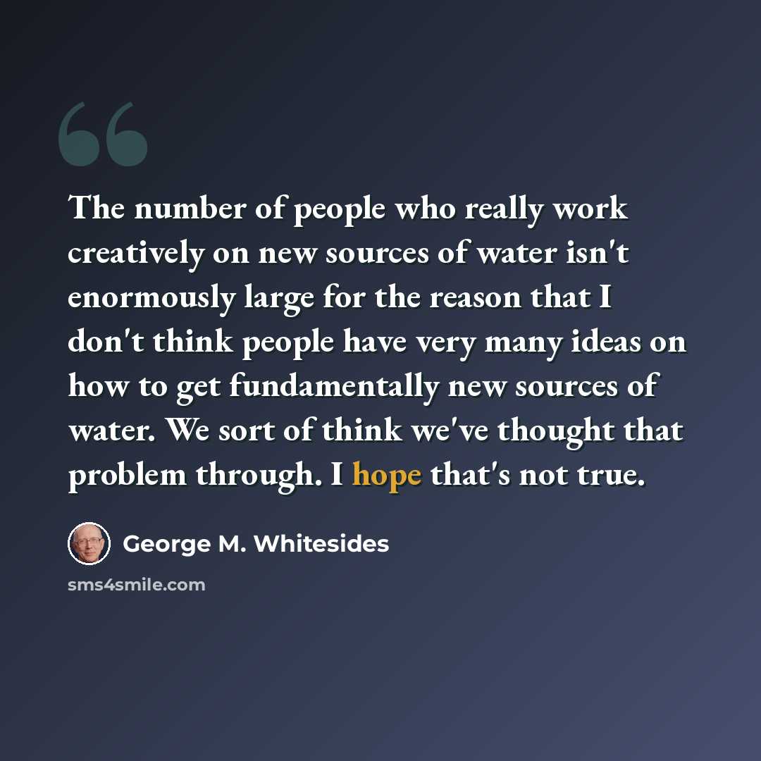 “The number of people who really work creatively on new sources of water isn't enormously large for the reason that I don't think people have very many ideas on how to get fundamentally new sources of water. We sort of think we've thought that problem through. I hope that's not true.” quote by George M. Whitesides