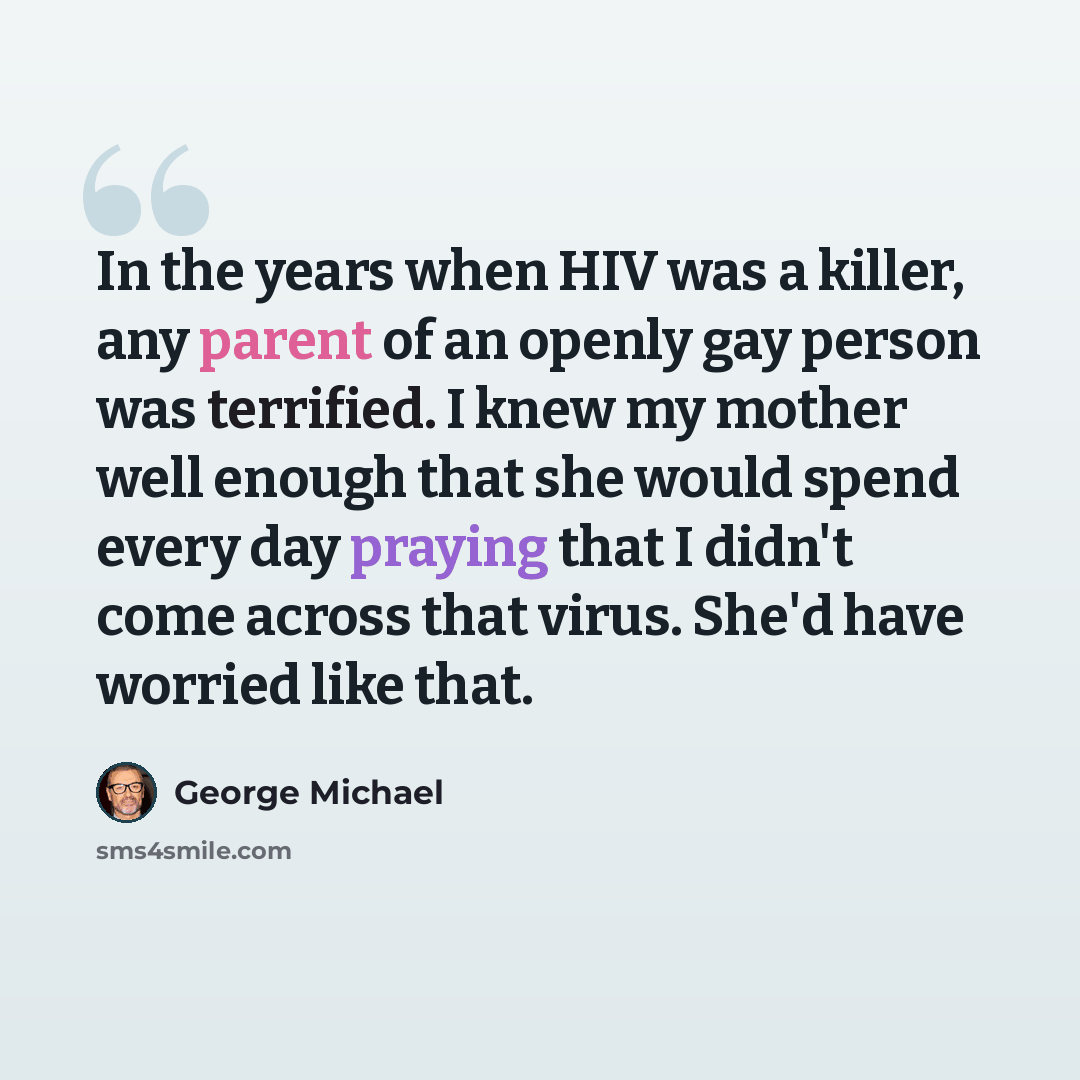 “In the years when HIV was a killer, any parent of an openly gay person was terrified. I knew my mother well enough that she would spend every day praying that I didn't come across that virus. She'd have worried like that.” quote by George Michael