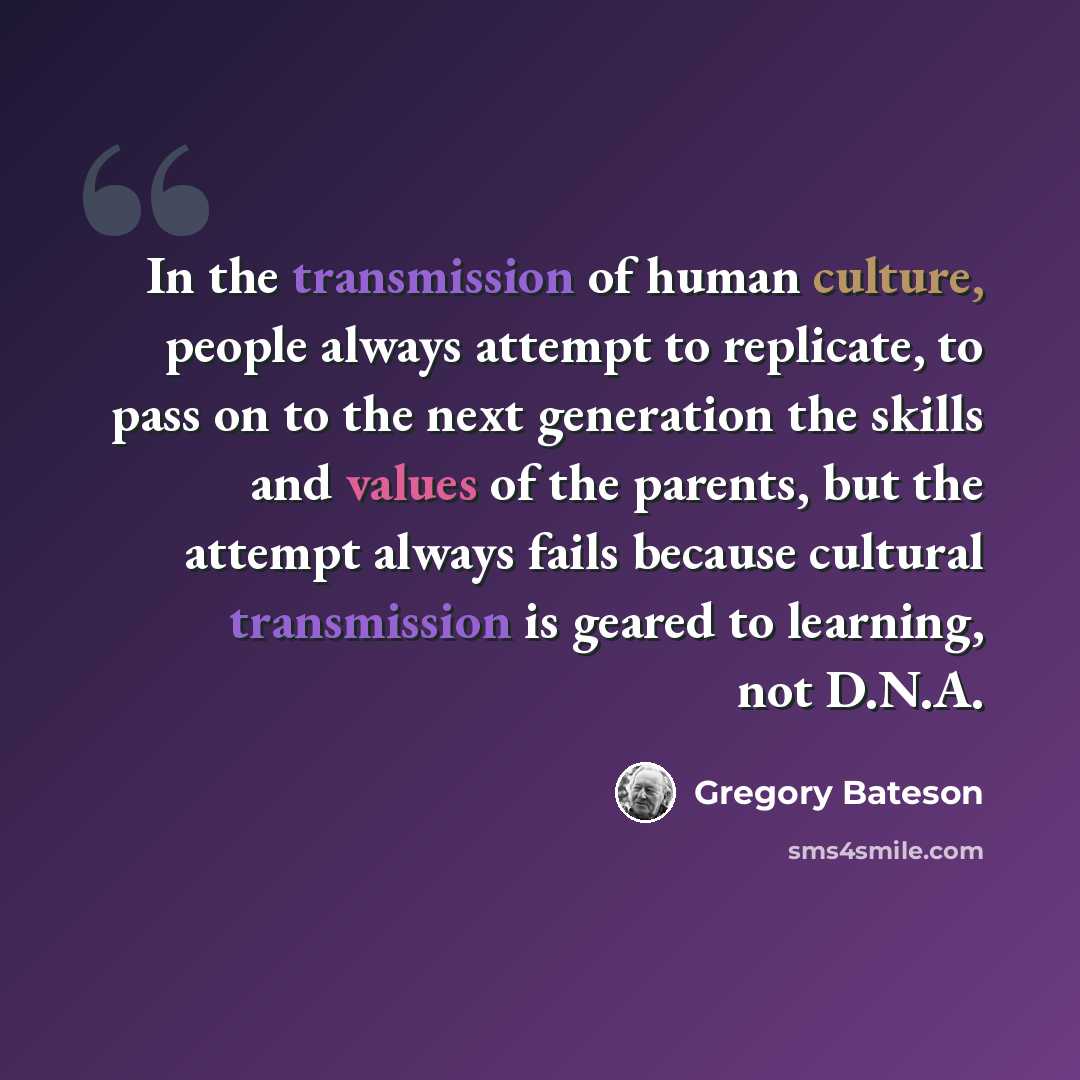 “In the transmission of human culture, people always attempt to replicate, to pass on to the next generation the skills and values of the parents, but the attempt always fails because cultural transmission is geared to learning, not D.N.A.” quote by Gregory Bateson