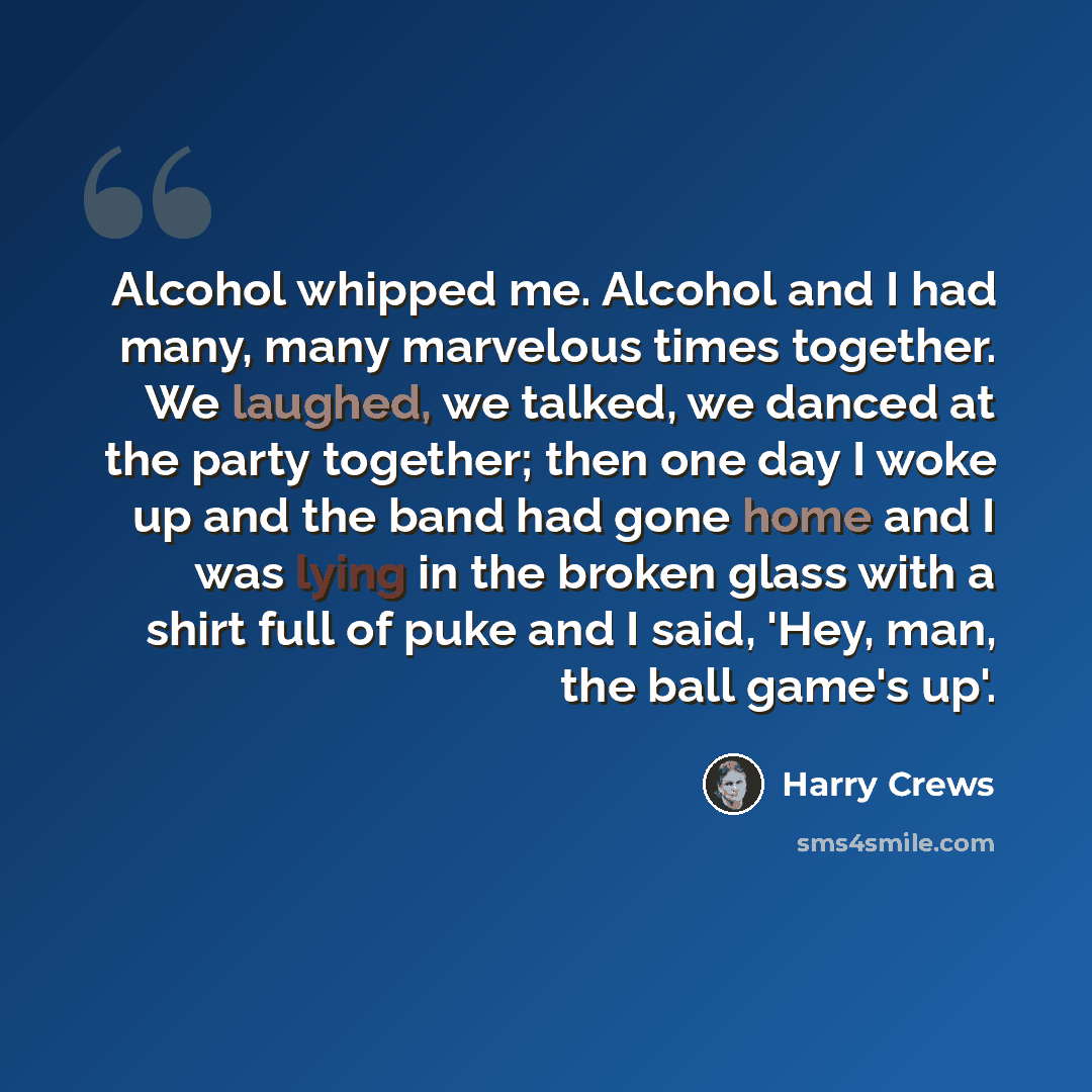 “Alcohol whipped me. Alcohol and I had many, many marvelous times together. We laughed, we talked, we danced at the party together; then one day I woke up and the band had gone home and I was lying in the broken glass with a shirt full of puke and I said, 'Hey, man, the ball game's up'.” quote by Harry Crews