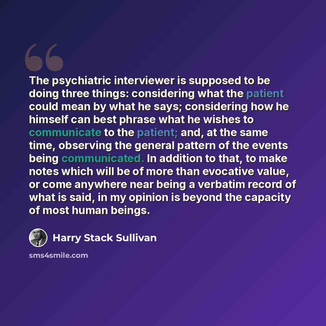 “The psychiatric interviewer is supposed to be doing three things: considering what the patient could mean by what he says; considering how he himself can best phrase what he wishes to communicate to the patient; and, at the same time, observing the general pattern of the events being communicated…” quote by Harry Stack Sullivan