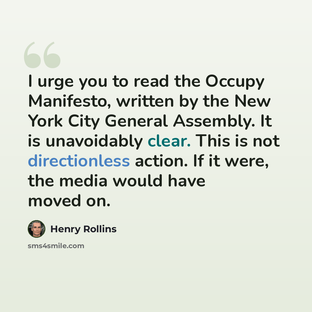 “I urge you to read the Occupy Manifesto, written by the New York City General Assembly. It is unavoidably clear. This is not directionless action. If it were, the media would have moved on.” quote by Henry Rollins