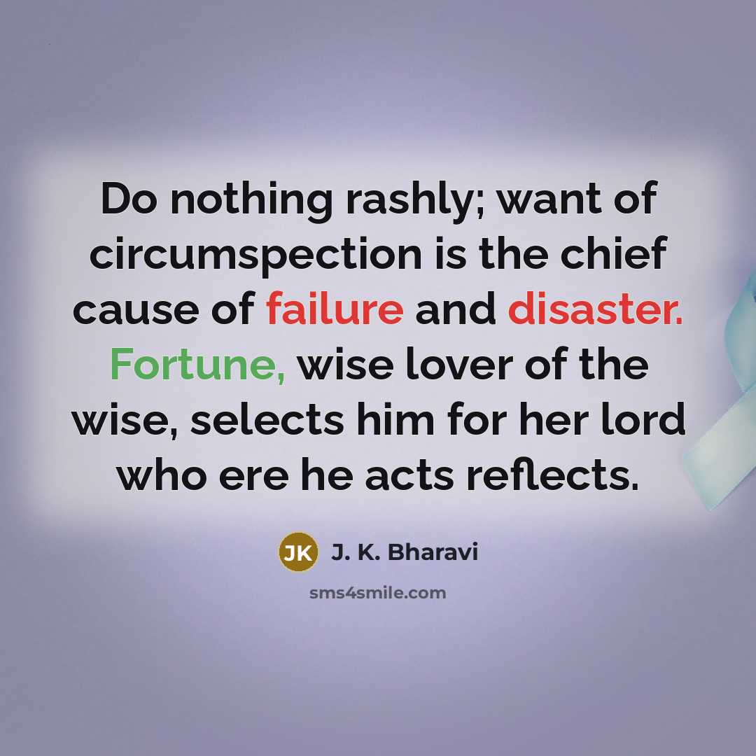 “Do nothing rashly; want of circumspection is the chief cause of failure and disaster. Fortune, wise lover of the wise, selects him for her lord who ere he acts reflects.” quote by J. K. Bharavi
