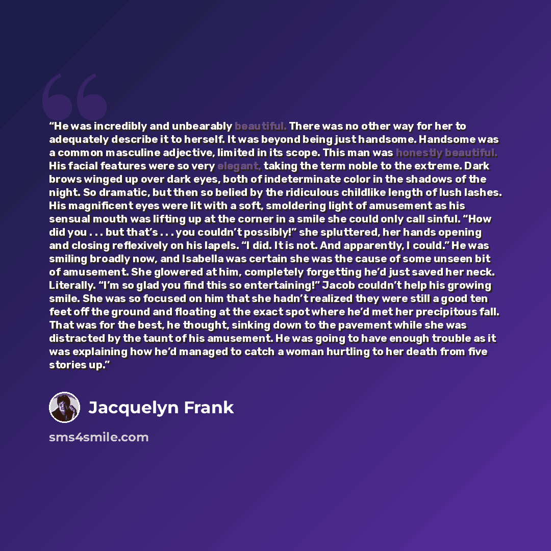 “He was incredibly and unbearably beautiful. There was no other way for her to adequately describe it to herself. It was beyond being just handsome. Handsome was a common masculine adjective, limited in its scope. This man was honestly beautiful. His facial features were so very elegant, taking the…” quote by Jacquelyn Frank