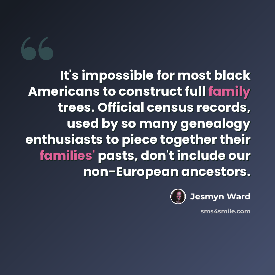 “It's impossible for most black Americans to construct full family trees. Official census records, used by so many genealogy enthusiasts to piece together their families' pasts, don't include our non-European ancestors.” quote by Jesmyn Ward