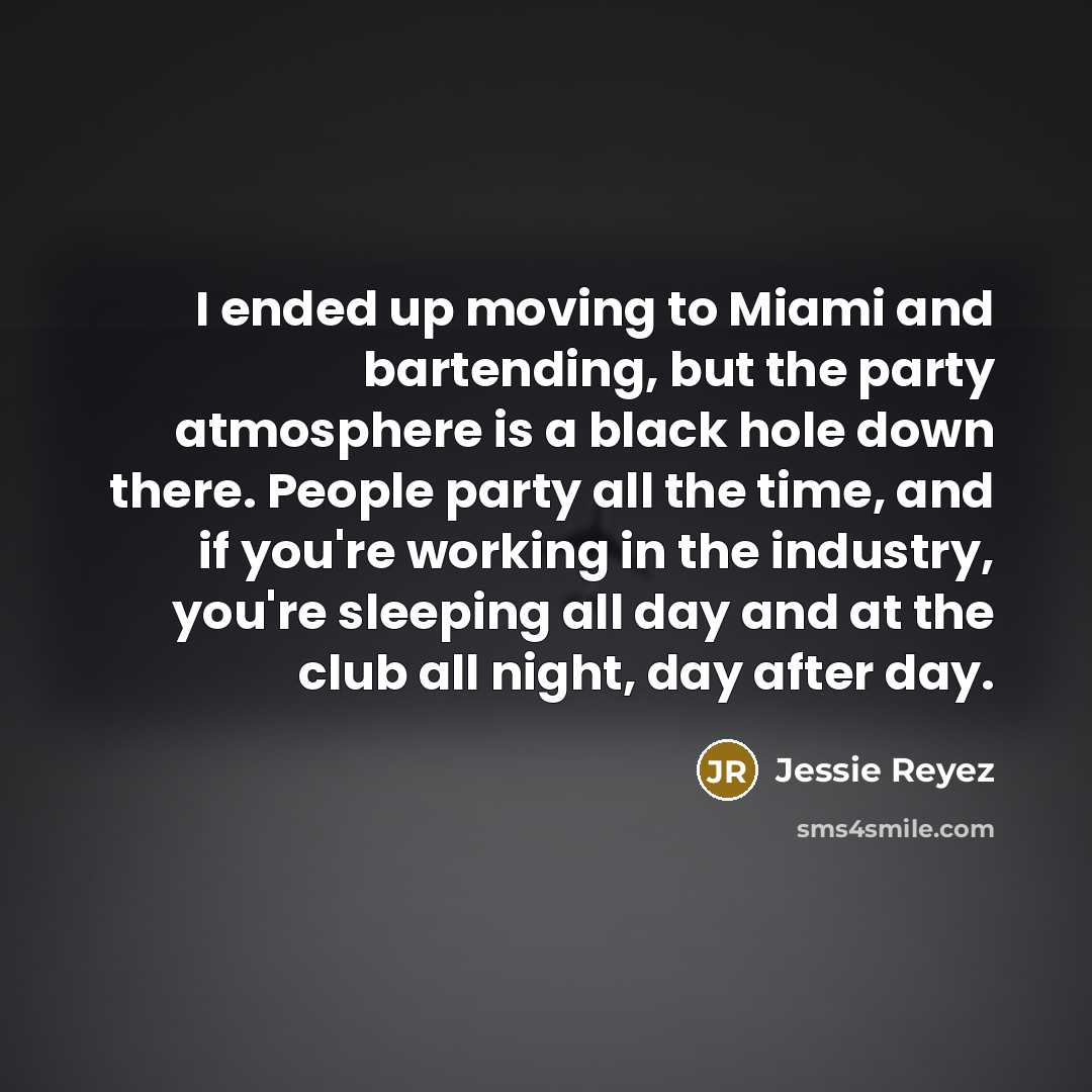“I ended up moving to Miami and bartending, but the party atmosphere is a black hole down there. People party all the time, and if you're working in the industry, you're sleeping all day and at the club all night, day after day.” quote by Jessie Reyez