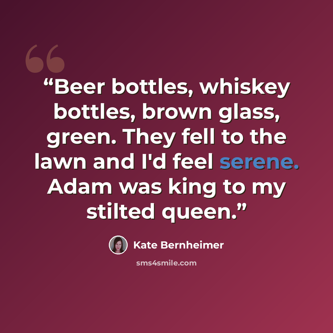 “Beer bottles, whiskey bottles, brown glass, green. They fell to the lawn and I'd feel serene. Adam was king to my stilted queen.” quote by Kate Bernheimer