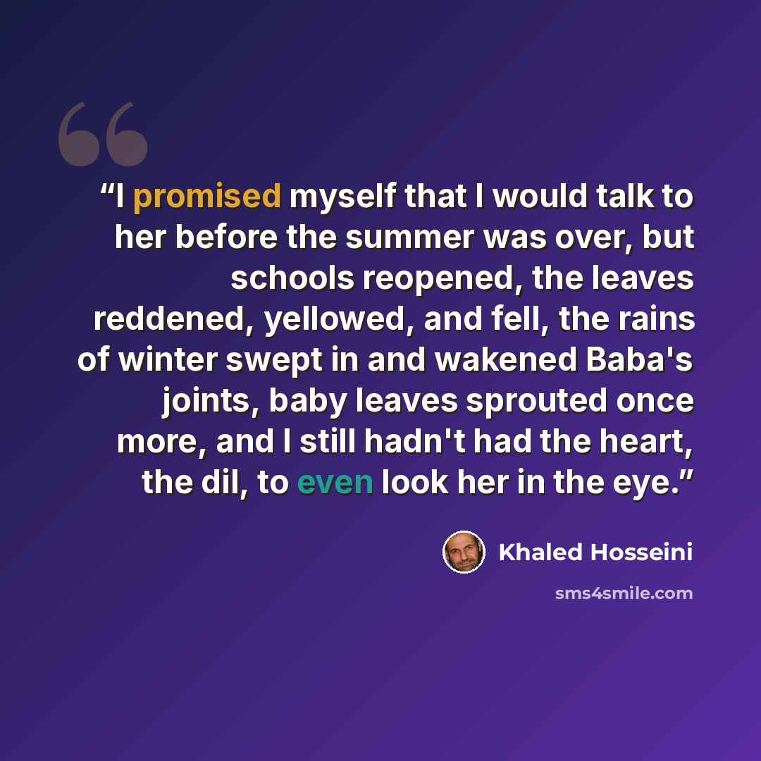 “I promised myself that I would talk to her before the summer was over, but schools reopened, the leaves reddened, yellowed, and fell, the rains of winter swept in and wakened Baba's joints, baby leaves sprouted once more, and I still hadn't had the heart, the dil, to even look her in the eye.” quote by Khaled Hosseini