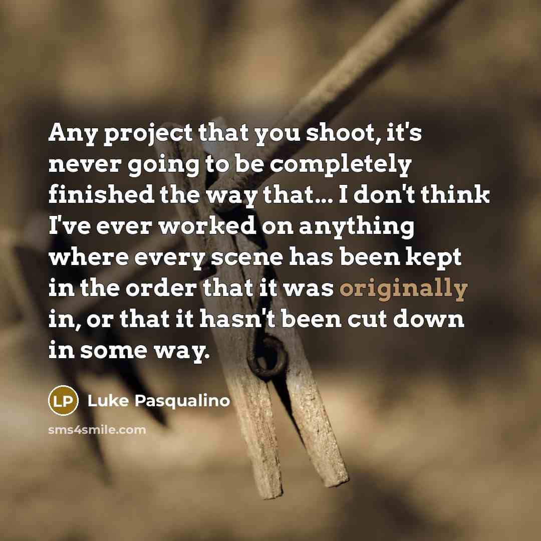 “Any project that you shoot, it's never going to be completely finished the way that... I don't think I've ever worked on anything where every scene has been kept in the order that it was originally in, or that it hasn't been cut down in some way.” quote by Luke Pasqualino
