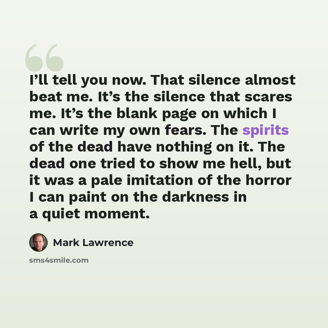 “I’ll tell you now. That silence almost beat me. It’s the silence that scares me. It’s the blank page on which I can write my own fears. The spirits of the dead have nothing on it. The dead one tried to show me hell, but it was a pale imitation of the horror I can paint on the darkness in a quiet…” quote by Mark Lawrence