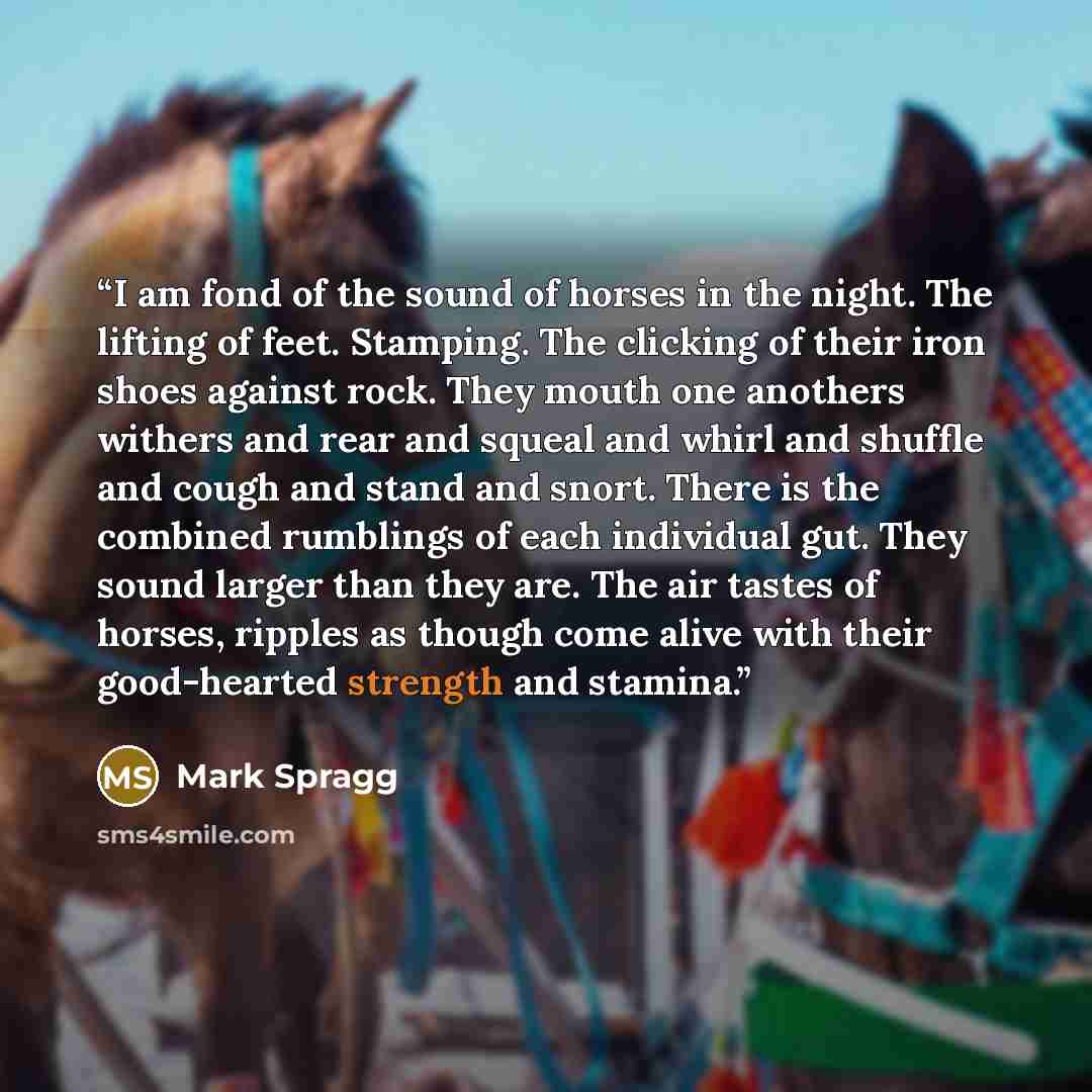 “I am fond of the sound of horses in the night. The lifting of feet. Stamping. The clicking of their iron shoes against rock. They mouth one anothers withers and rear and squeal and whirl and shuffle and cough and stand and snort. There is the combined rumblings of each individual gut. They sound…” quote by Mark Spragg