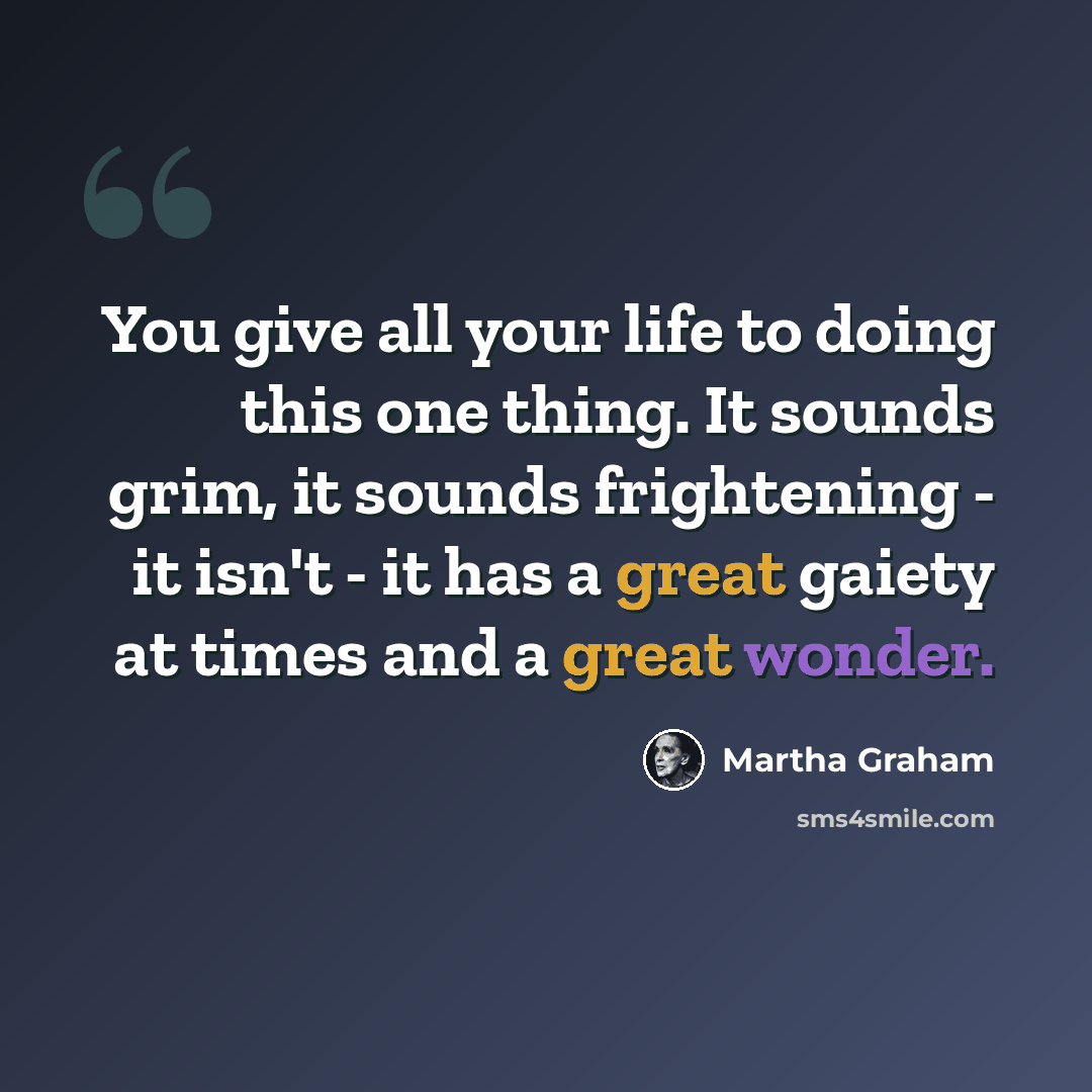 “You give all your life to doing this one thing. It sounds grim, it sounds frightening - it isn't - it has a great gaiety at times and a great wonder.” quote by Martha Graham