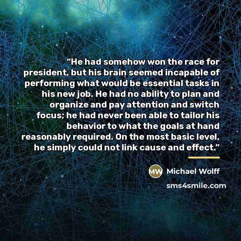 “He had somehow won the race for president, but his brain seemed incapable of performing what would be essential tasks in his new job. He had no ability to plan and organize and pay attention and switch focus; he had never been able to tailor his behavior to what the goals at hand reasonably…” quote by Michael Wolff