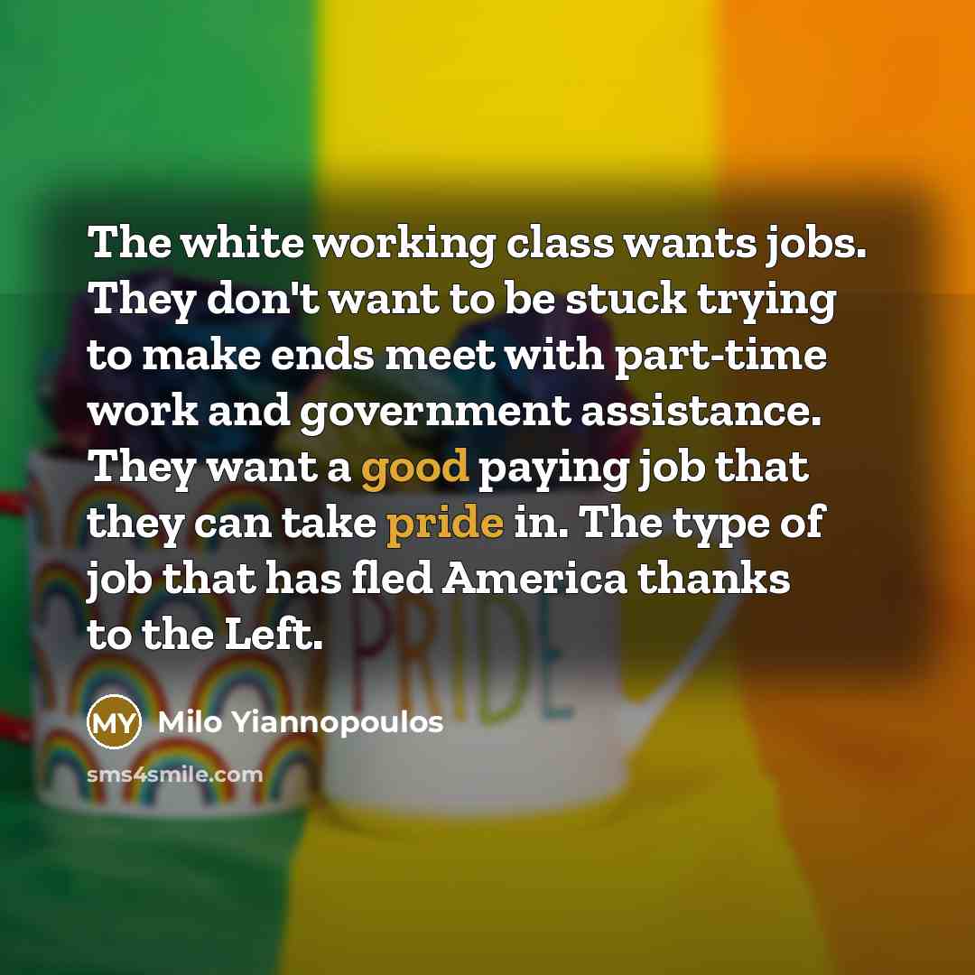 “The white working class wants jobs. They don't want to be stuck trying to make ends meet with part-time work and government assistance. They want a good paying job that they can take pride in. The type of job that has fled America thanks to the Left.” quote by Milo Yiannopoulos