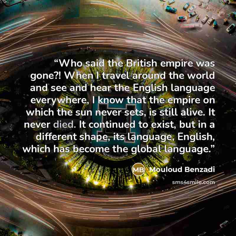 “Who said the British empire was gone?! When I travel around the world and see and hear the English language everywhere, I know that the empire on which the sun never sets, is still alive. It never died. It continued to exist, but in a different shape, its language, English, which has become the…” quote by Mouloud Benzadi