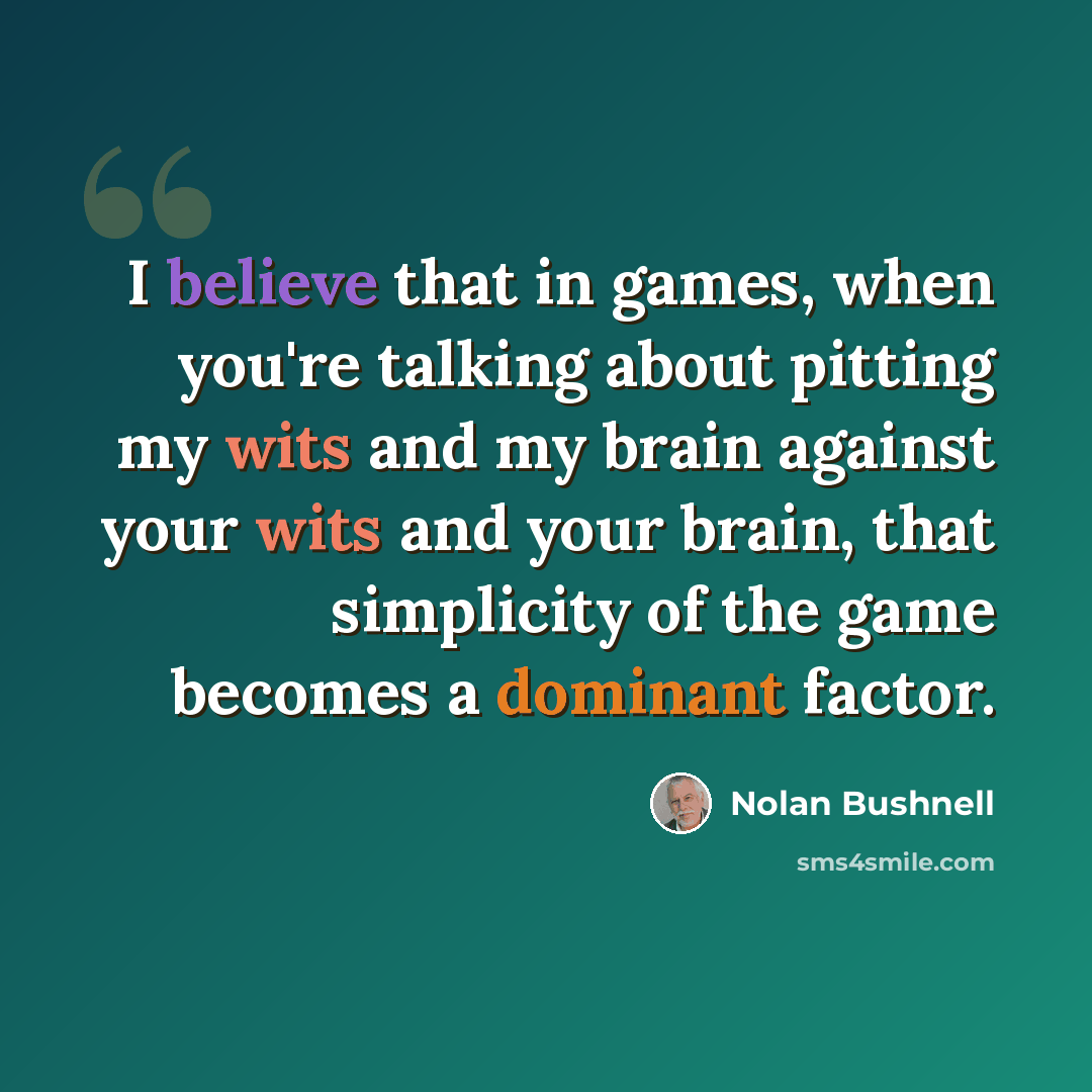 “I believe that in games, when you're talking about pitting my wits and my brain against your wits and your brain, that simplicity of the game becomes a dominant factor.” quote by Nolan Bushnell