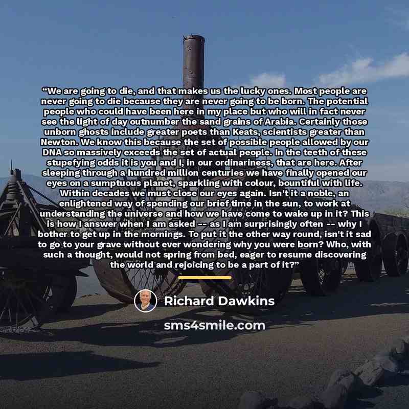 “We are going to die, and that makes us the lucky ones. Most people are never going to die because they are never going to be born. The potential people who could have been here in my place but who will in fact never see the light of day outnumber the sand grains of Arabia. Certainly those unborn…” quote by Richard Dawkins