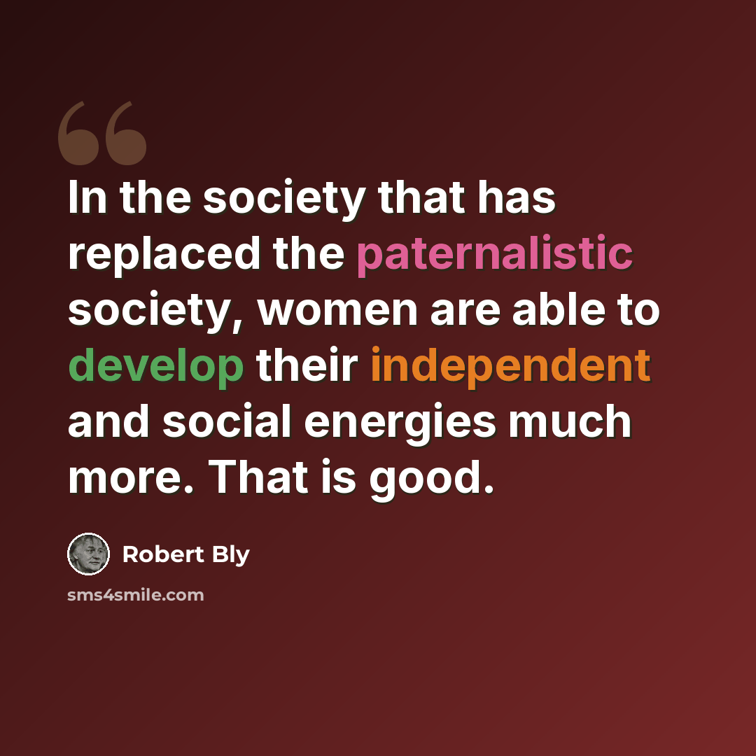 “In the society that has replaced the paternalistic society, women are able to develop their independent and social energies much more. That is good.” quote by Robert Bly