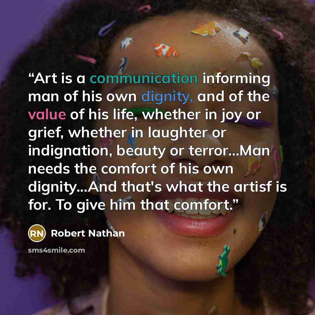 “Art is a communication informing man of his own dignity, and of the value of his life, whether in joy or grief, whether in laughter or indignation, beauty or terror...Man needs the comfort of his own dignity...And that's what the artisf is for. To give him that comfort.” quote by Robert Nathan