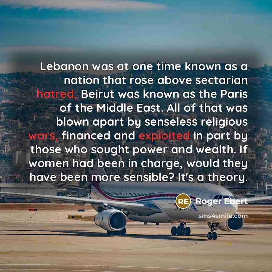 “Lebanon was at one time known as a nation that rose above sectarian hatred; Beirut was known as the Paris of the Middle East. All of that was blown apart by senseless religious wars, financed and exploited in part by those who sought power and wealth. If women had been in charge, would they have…” quote by Roger Ebert