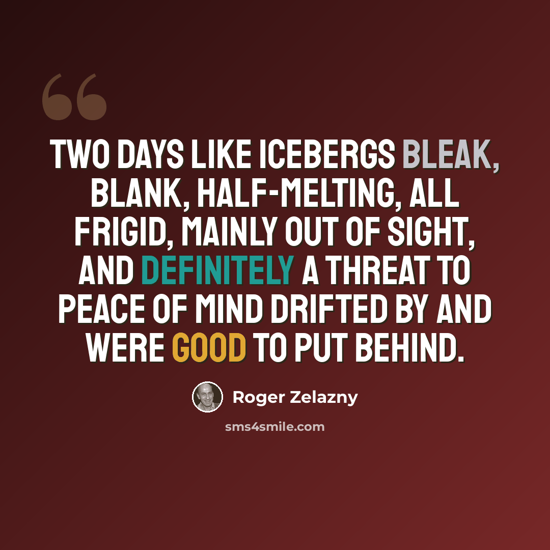 “Two days like icebergs bleak, blank, half-melting, all frigid, mainly out of sight, and definitely a threat to peace of mind drifted by and were good to put behind.” quote by Roger Zelazny