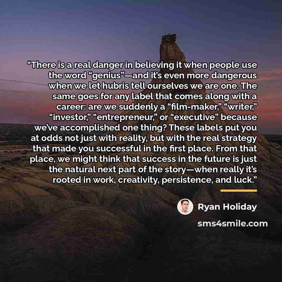“There is a real danger in believing it when people use the word “genius”—and it’s even more dangerous when we let hubris tell ourselves we are one. The same goes for any label that comes along with a career: are we suddenly a “film-maker,” “writer,” “investor,” “entrepreneur,” or “executive”…” quote by Ryan Holiday