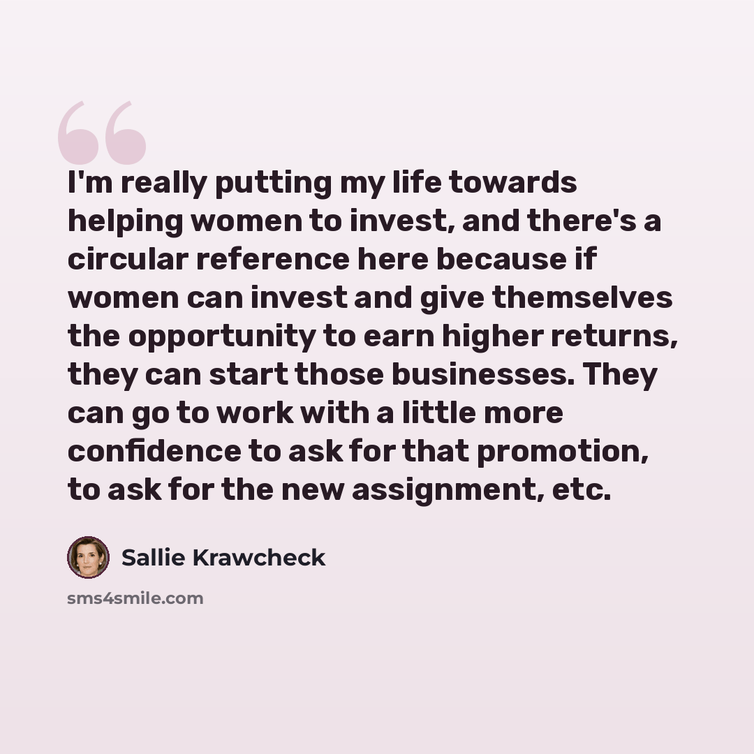 “I'm really putting my life towards helping women to invest, and there's a circular reference here because if women can invest and give themselves the opportunity to earn higher returns, they can start those businesses. They can go to work with a little more confidence to ask for that promotion, to…” quote by Sallie Krawcheck