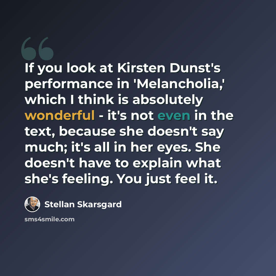 “If you look at Kirsten Dunst's performance in 'Melancholia,' which I think is absolutely wonderful - it's not even in the text, because she doesn't say much; it's all in her eyes. She doesn't have to explain what she's feeling. You just feel it.” quote by Stellan Skarsgard