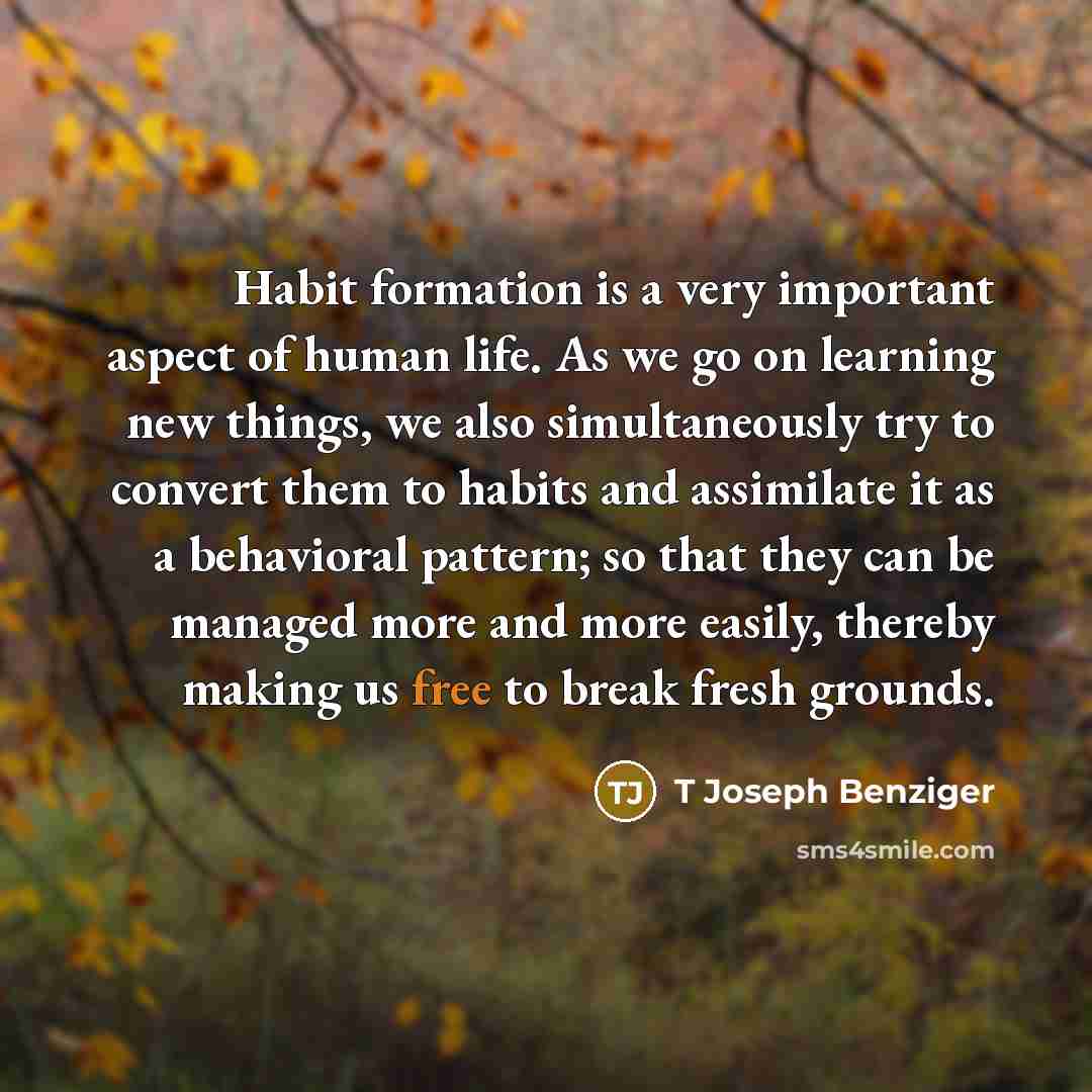 “Habit formation is a very important aspect of human life. As we go on learning new things, we also simultaneously try to convert them to habits and assimilate it as a behavioral pattern; so that they can be managed more and more easily, thereby making us free to break fresh grounds.” quote by T Joseph Benziger