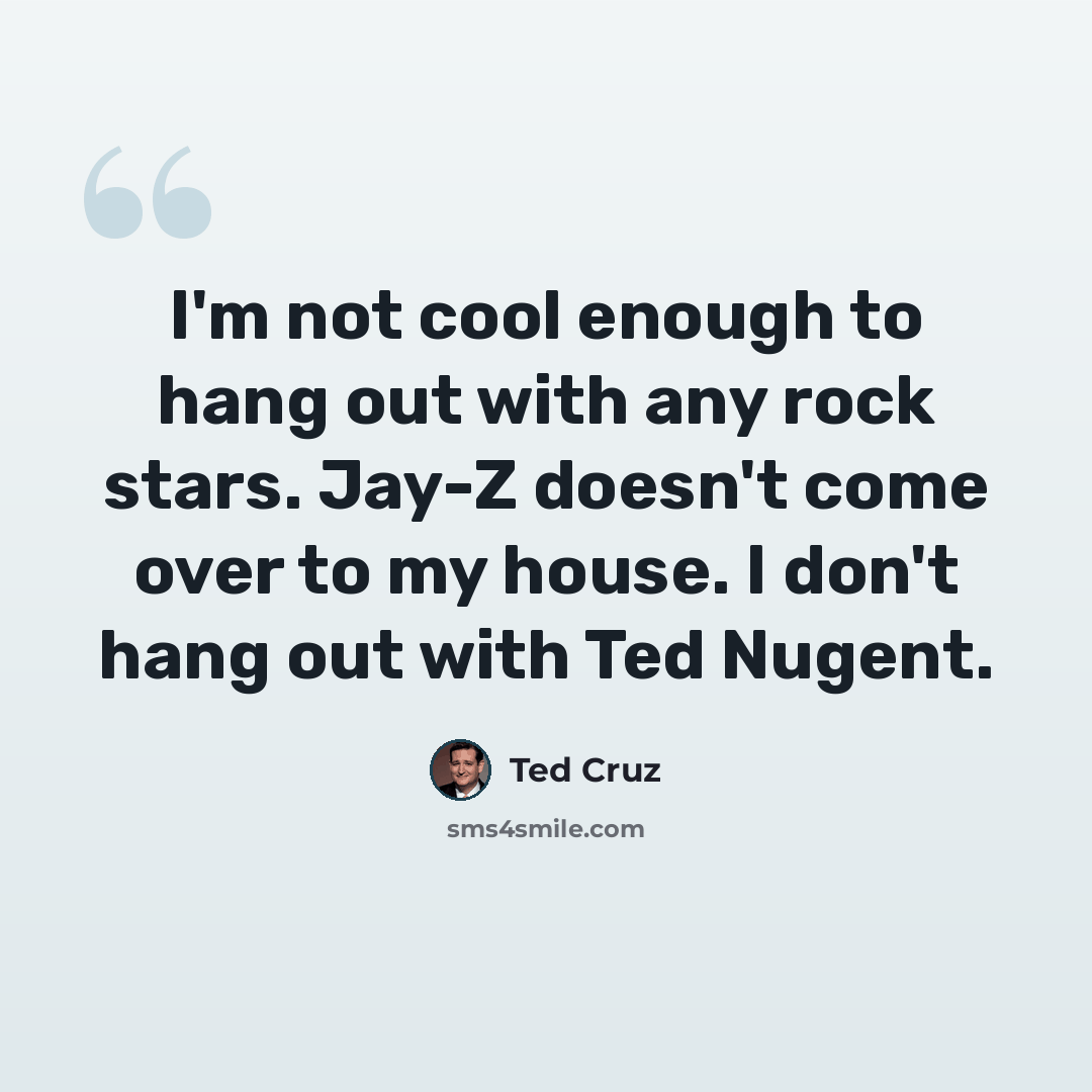 “I'm not cool enough to hang out with any rock stars. Jay-Z doesn't come over to my house. I don't hang out with Ted Nugent.” quote by Ted Cruz