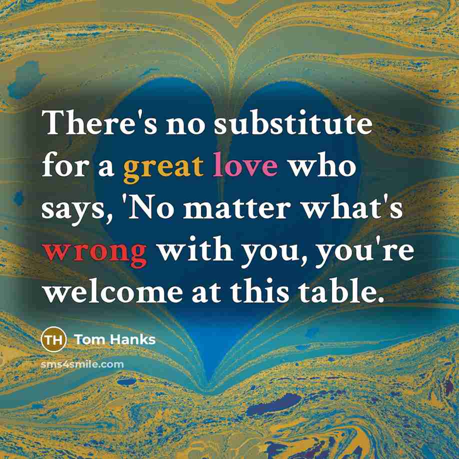 “There's no substitute for a great love who says, 'No matter what's wrong with you, you're welcome at this table.” quote by Tom Hanks