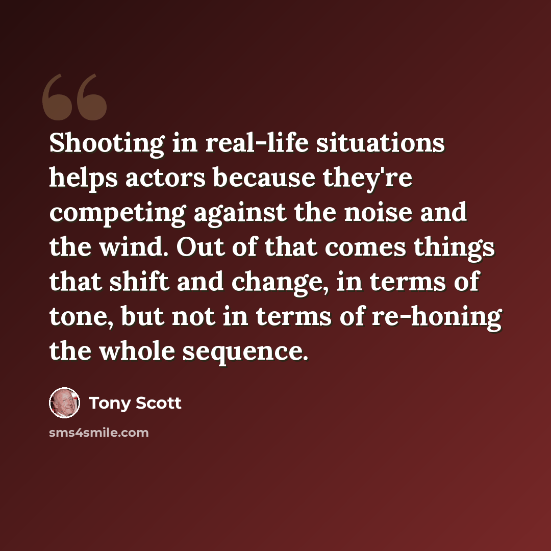 “Shooting in real-life situations helps actors because they're competing against the noise and the wind. Out of that comes things that shift and change, in terms of tone, but not in terms of re-honing the whole sequence.” quote by Tony Scott